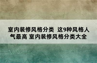 室内装修风格分类  这9种风格人气最高 室内装修风格分类大全